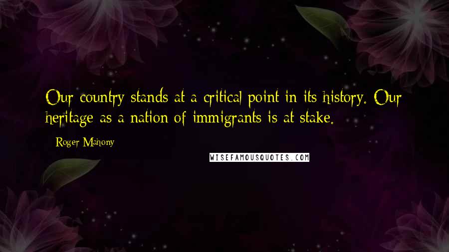 Roger Mahony Quotes: Our country stands at a critical point in its history. Our heritage as a nation of immigrants is at stake.