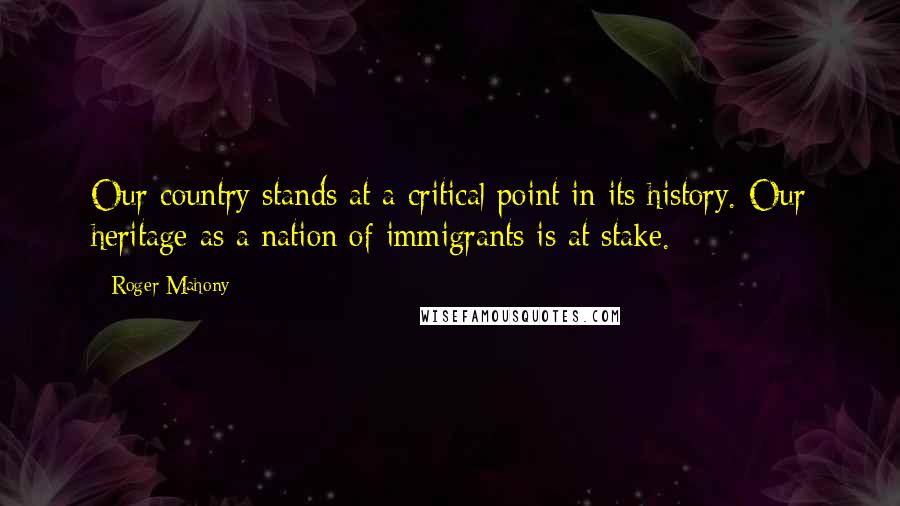 Roger Mahony Quotes: Our country stands at a critical point in its history. Our heritage as a nation of immigrants is at stake.