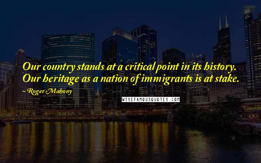 Roger Mahony Quotes: Our country stands at a critical point in its history. Our heritage as a nation of immigrants is at stake.