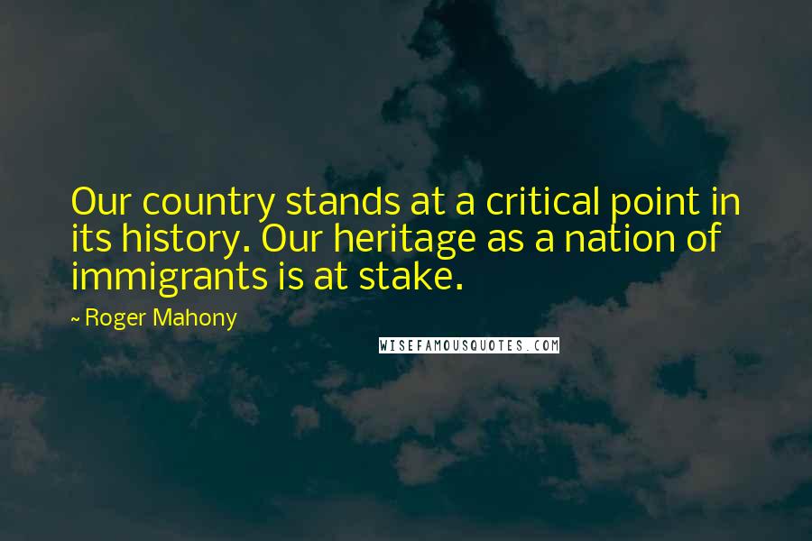 Roger Mahony Quotes: Our country stands at a critical point in its history. Our heritage as a nation of immigrants is at stake.