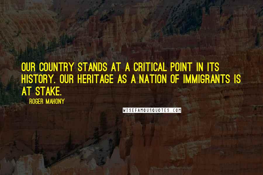 Roger Mahony Quotes: Our country stands at a critical point in its history. Our heritage as a nation of immigrants is at stake.