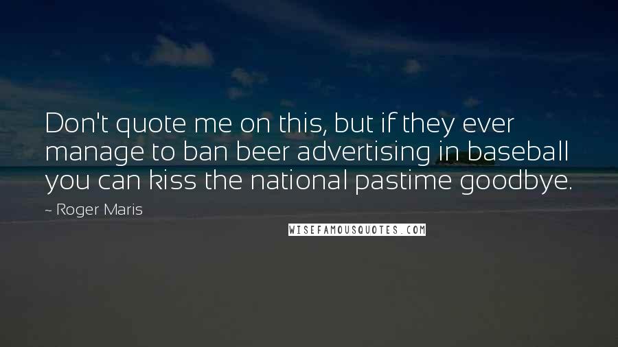 Roger Maris Quotes: Don't quote me on this, but if they ever manage to ban beer advertising in baseball you can kiss the national pastime goodbye.