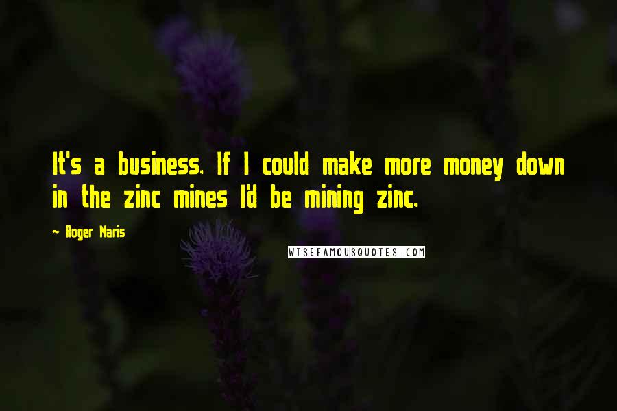 Roger Maris Quotes: It's a business. If I could make more money down in the zinc mines I'd be mining zinc.