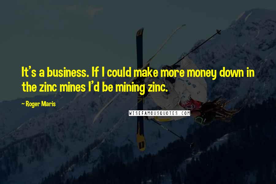 Roger Maris Quotes: It's a business. If I could make more money down in the zinc mines I'd be mining zinc.