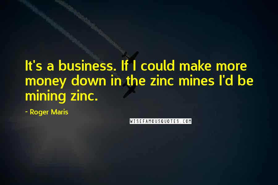 Roger Maris Quotes: It's a business. If I could make more money down in the zinc mines I'd be mining zinc.