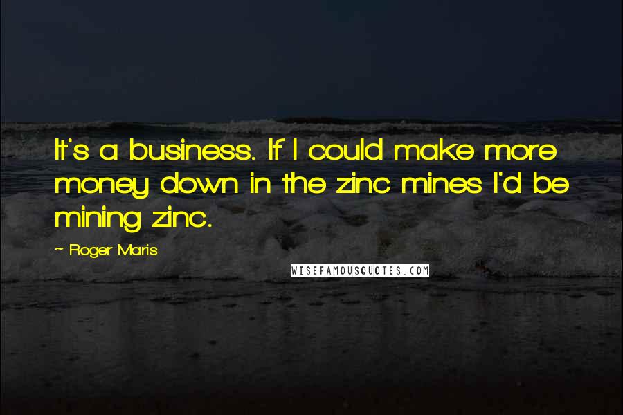 Roger Maris Quotes: It's a business. If I could make more money down in the zinc mines I'd be mining zinc.