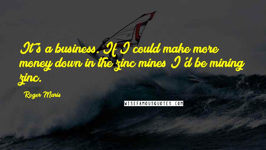 Roger Maris Quotes: It's a business. If I could make more money down in the zinc mines I'd be mining zinc.