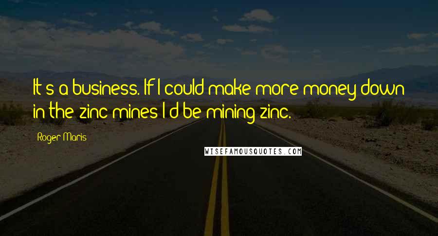 Roger Maris Quotes: It's a business. If I could make more money down in the zinc mines I'd be mining zinc.