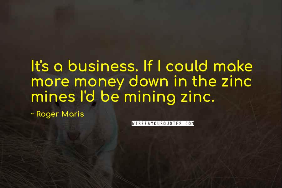 Roger Maris Quotes: It's a business. If I could make more money down in the zinc mines I'd be mining zinc.