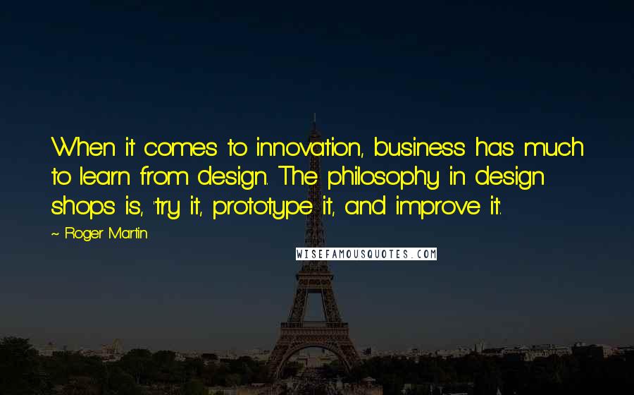 Roger Martin Quotes: When it comes to innovation, business has much to learn from design. The philosophy in design shops is, 'try it, prototype it, and improve it'.