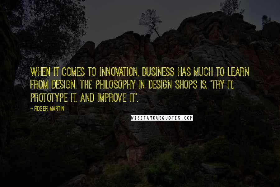 Roger Martin Quotes: When it comes to innovation, business has much to learn from design. The philosophy in design shops is, 'try it, prototype it, and improve it'.