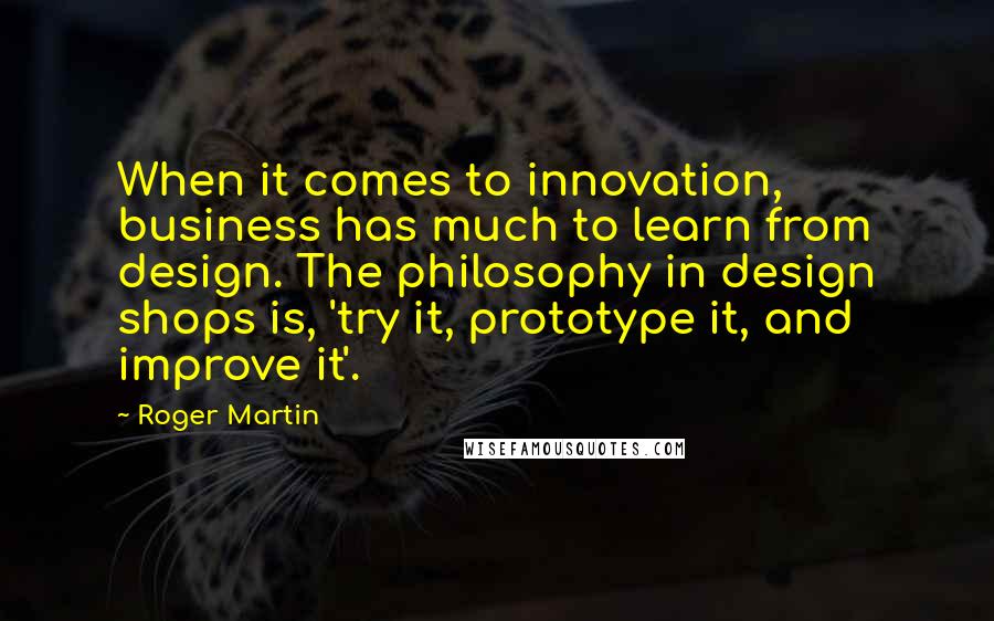 Roger Martin Quotes: When it comes to innovation, business has much to learn from design. The philosophy in design shops is, 'try it, prototype it, and improve it'.