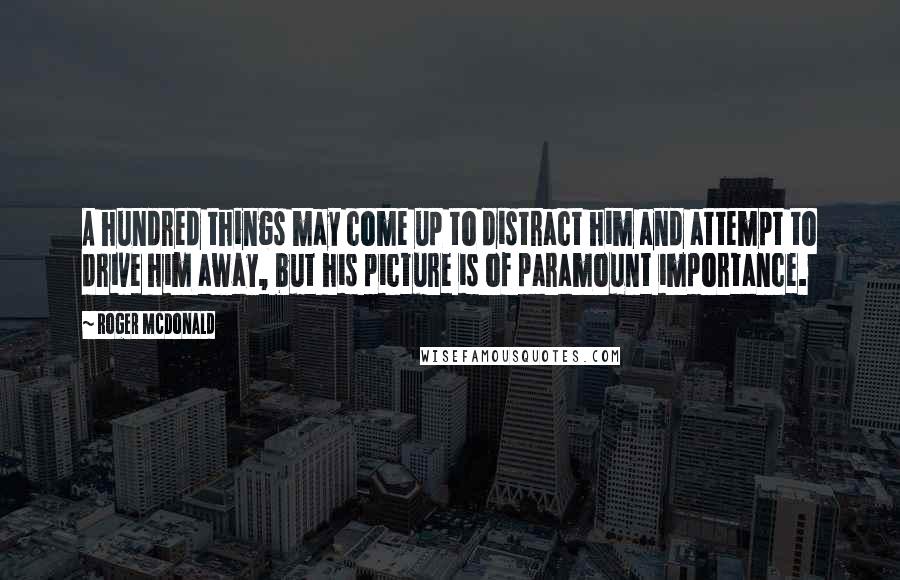 Roger McDonald Quotes: A hundred things may come up to distract him and attempt to drive him away, but his picture is of paramount importance.