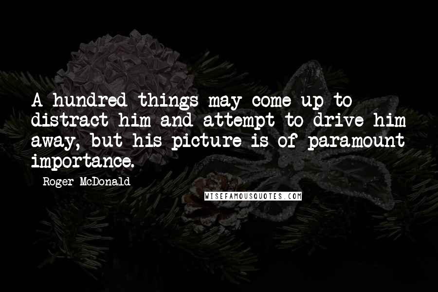 Roger McDonald Quotes: A hundred things may come up to distract him and attempt to drive him away, but his picture is of paramount importance.