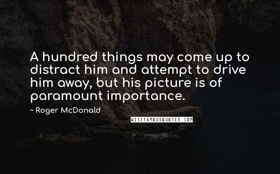 Roger McDonald Quotes: A hundred things may come up to distract him and attempt to drive him away, but his picture is of paramount importance.