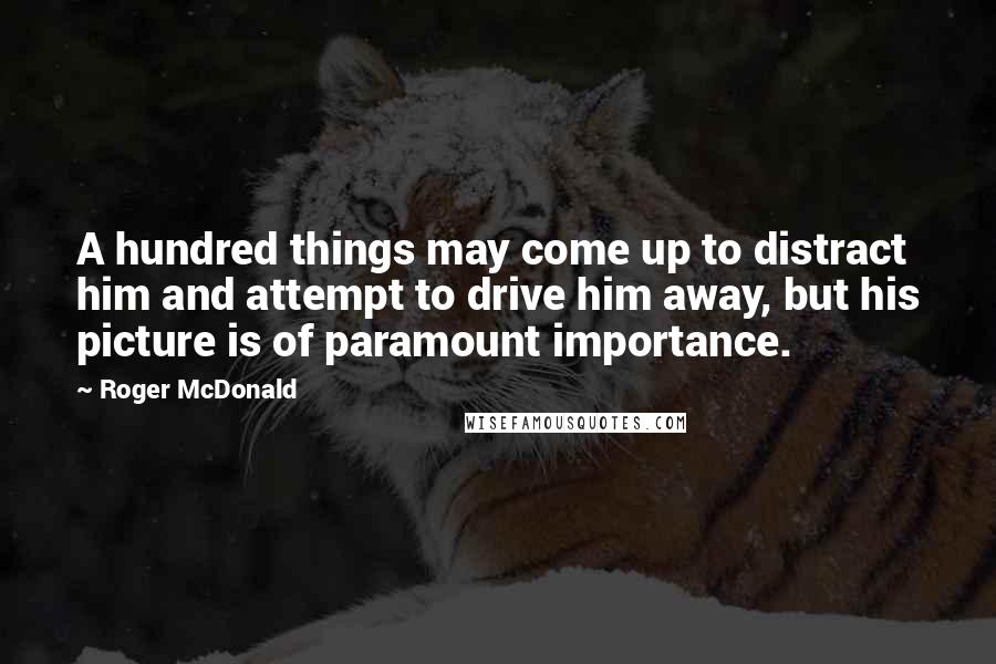 Roger McDonald Quotes: A hundred things may come up to distract him and attempt to drive him away, but his picture is of paramount importance.