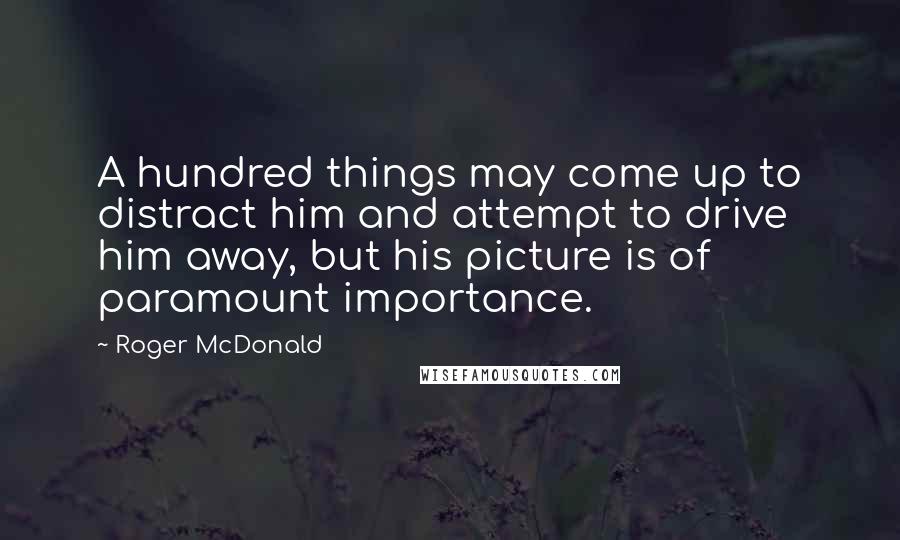 Roger McDonald Quotes: A hundred things may come up to distract him and attempt to drive him away, but his picture is of paramount importance.