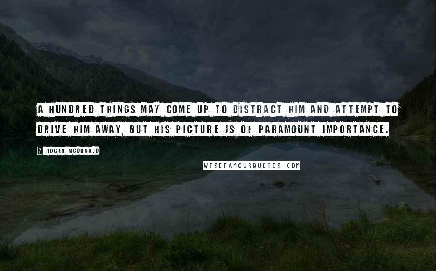 Roger McDonald Quotes: A hundred things may come up to distract him and attempt to drive him away, but his picture is of paramount importance.