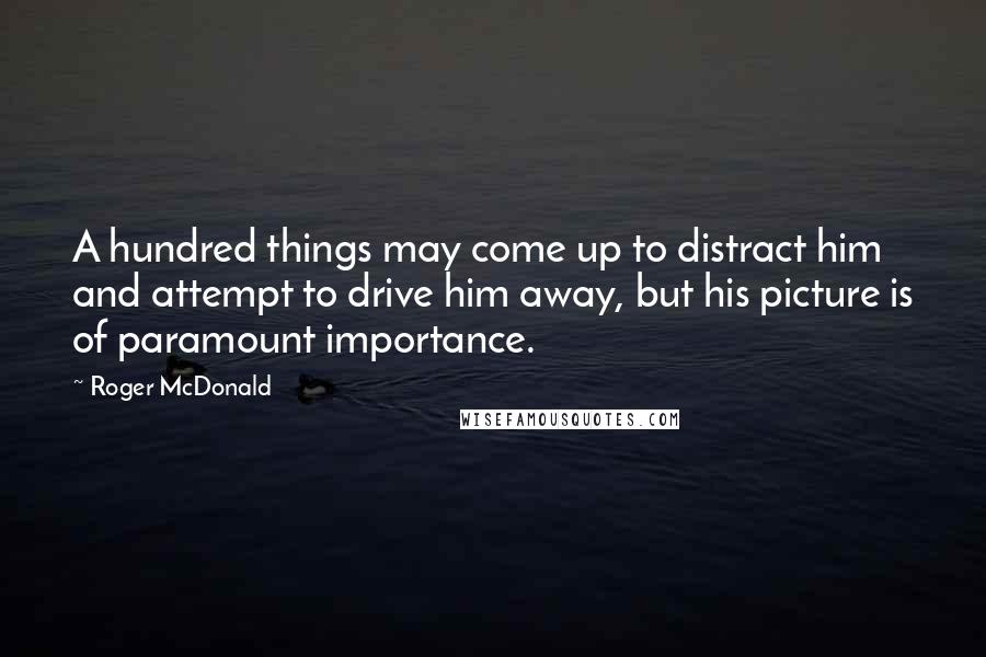 Roger McDonald Quotes: A hundred things may come up to distract him and attempt to drive him away, but his picture is of paramount importance.