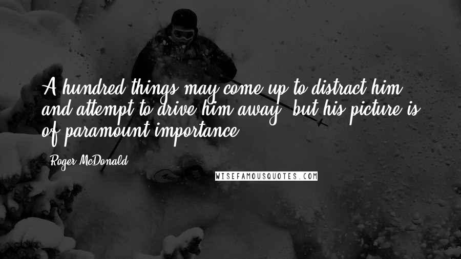 Roger McDonald Quotes: A hundred things may come up to distract him and attempt to drive him away, but his picture is of paramount importance.