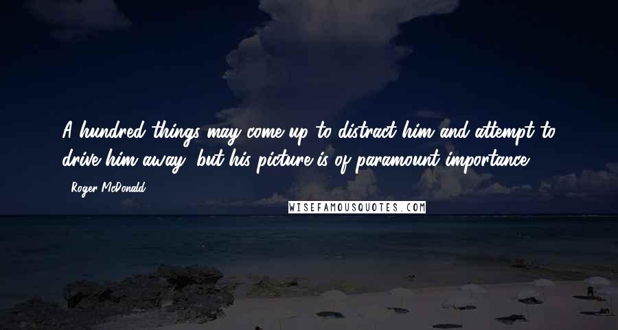 Roger McDonald Quotes: A hundred things may come up to distract him and attempt to drive him away, but his picture is of paramount importance.