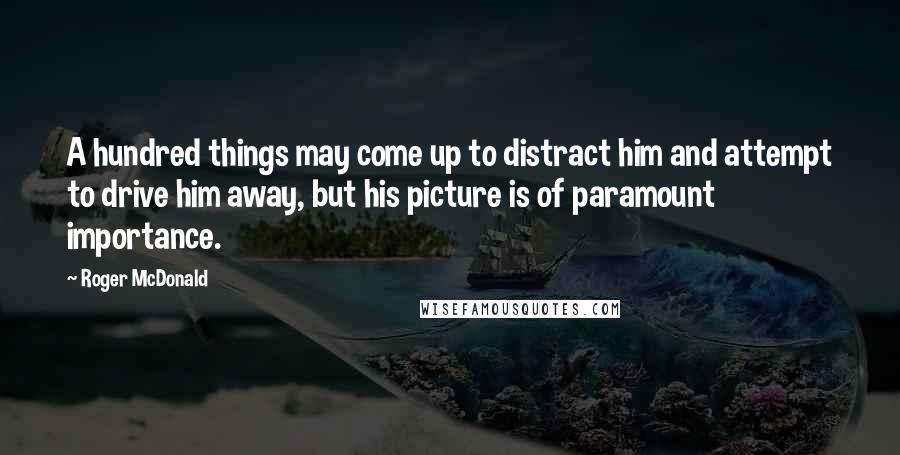 Roger McDonald Quotes: A hundred things may come up to distract him and attempt to drive him away, but his picture is of paramount importance.