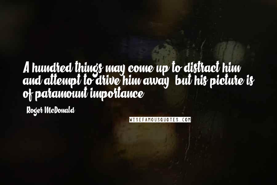 Roger McDonald Quotes: A hundred things may come up to distract him and attempt to drive him away, but his picture is of paramount importance.