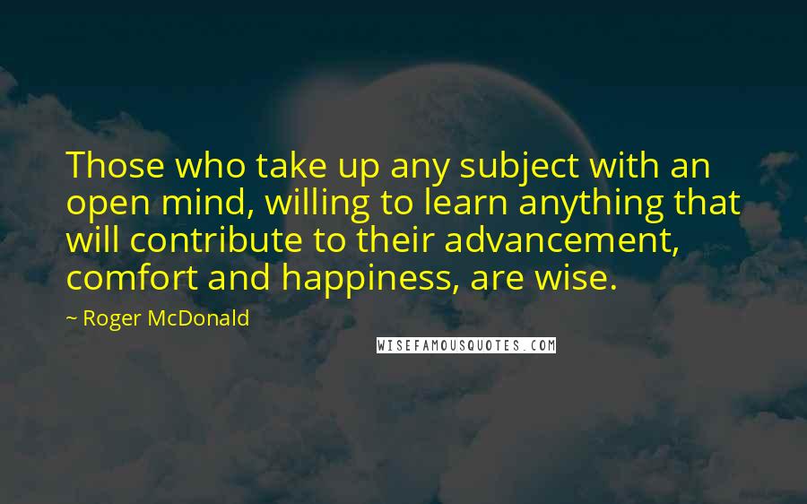 Roger McDonald Quotes: Those who take up any subject with an open mind, willing to learn anything that will contribute to their advancement, comfort and happiness, are wise.