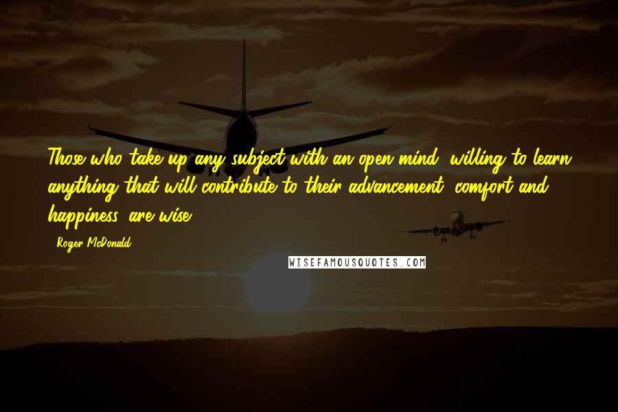 Roger McDonald Quotes: Those who take up any subject with an open mind, willing to learn anything that will contribute to their advancement, comfort and happiness, are wise.