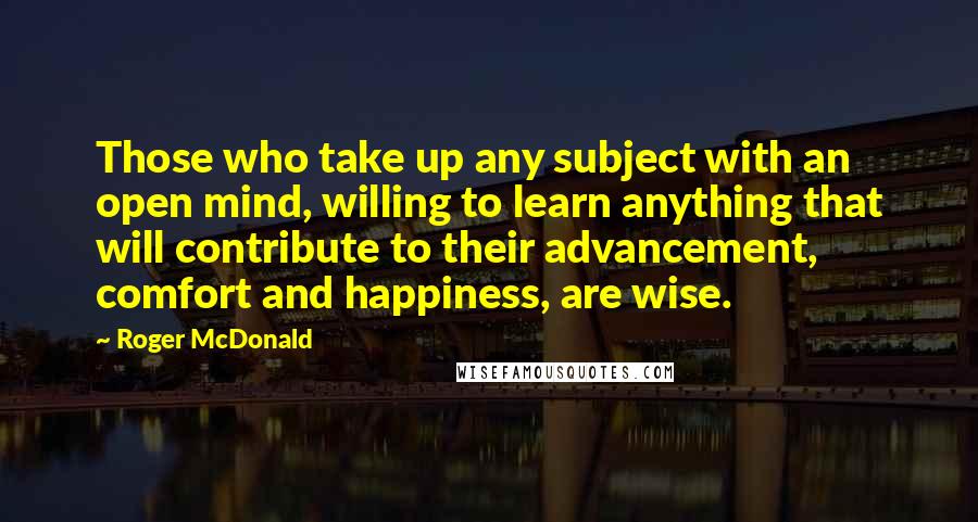 Roger McDonald Quotes: Those who take up any subject with an open mind, willing to learn anything that will contribute to their advancement, comfort and happiness, are wise.