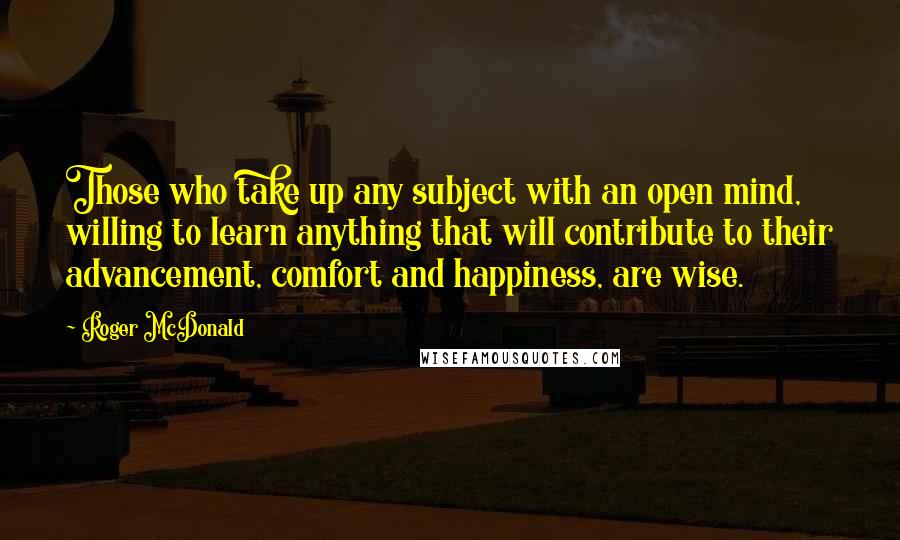 Roger McDonald Quotes: Those who take up any subject with an open mind, willing to learn anything that will contribute to their advancement, comfort and happiness, are wise.