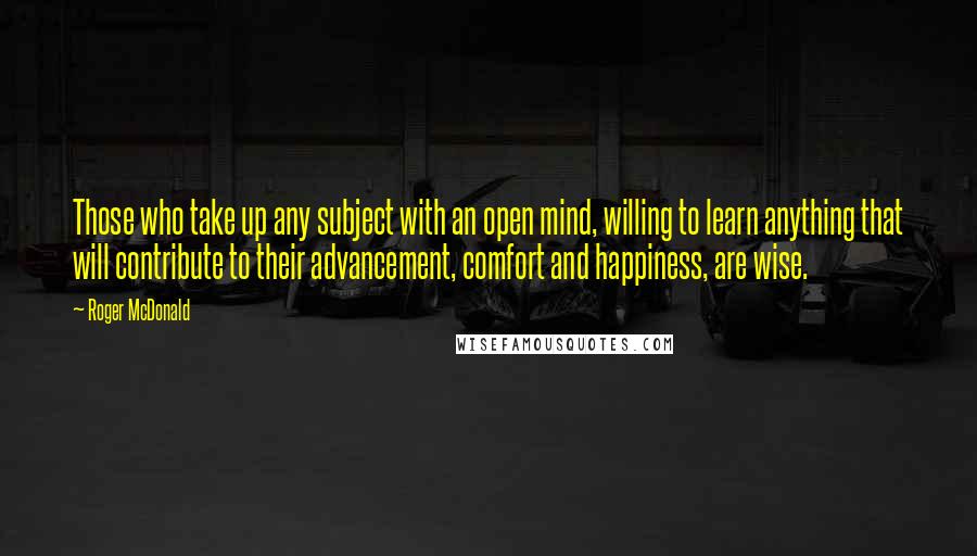 Roger McDonald Quotes: Those who take up any subject with an open mind, willing to learn anything that will contribute to their advancement, comfort and happiness, are wise.