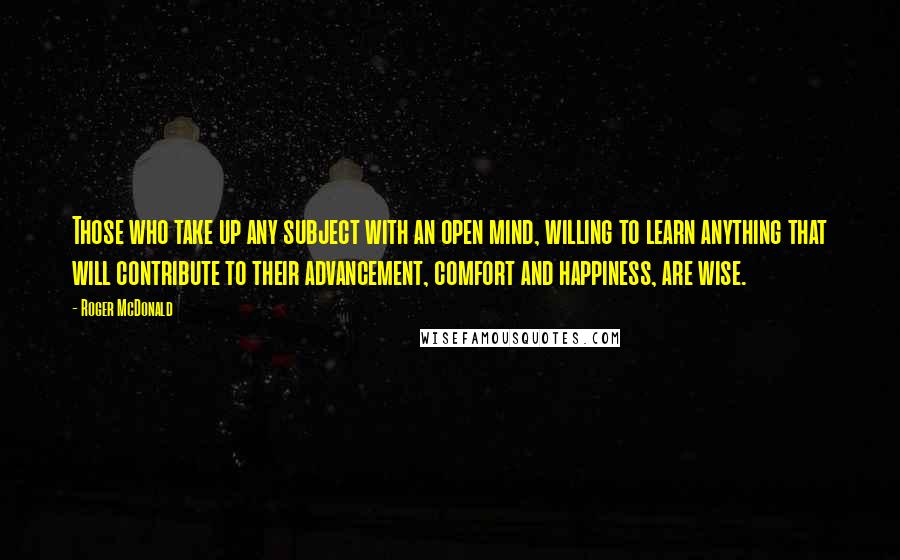 Roger McDonald Quotes: Those who take up any subject with an open mind, willing to learn anything that will contribute to their advancement, comfort and happiness, are wise.