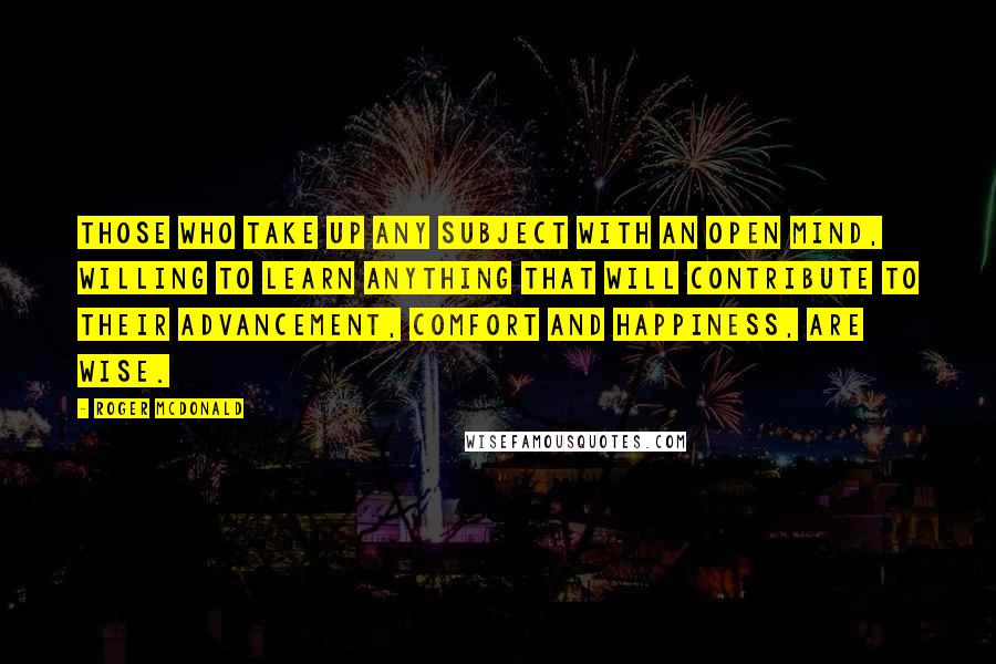 Roger McDonald Quotes: Those who take up any subject with an open mind, willing to learn anything that will contribute to their advancement, comfort and happiness, are wise.