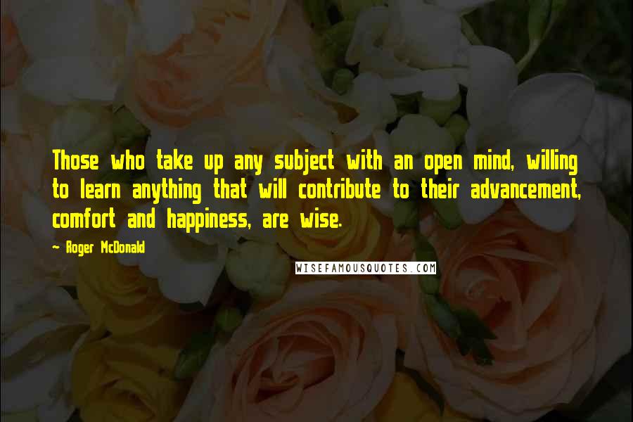 Roger McDonald Quotes: Those who take up any subject with an open mind, willing to learn anything that will contribute to their advancement, comfort and happiness, are wise.
