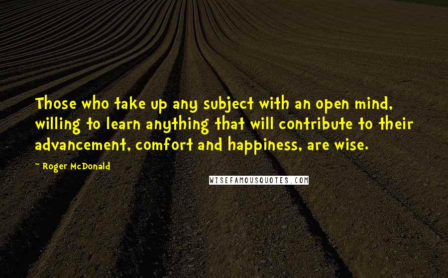 Roger McDonald Quotes: Those who take up any subject with an open mind, willing to learn anything that will contribute to their advancement, comfort and happiness, are wise.
