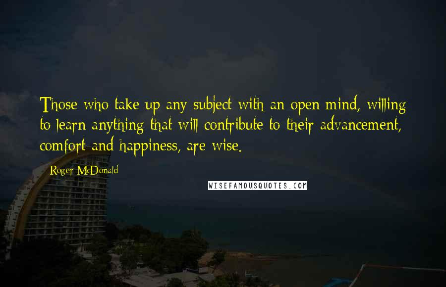 Roger McDonald Quotes: Those who take up any subject with an open mind, willing to learn anything that will contribute to their advancement, comfort and happiness, are wise.