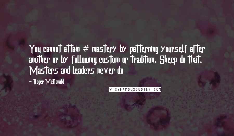 Roger McDonald Quotes: You cannot attain # mastery by patterning yourself after another or by following custom or tradition. Sheep do that. Masters and leaders never do