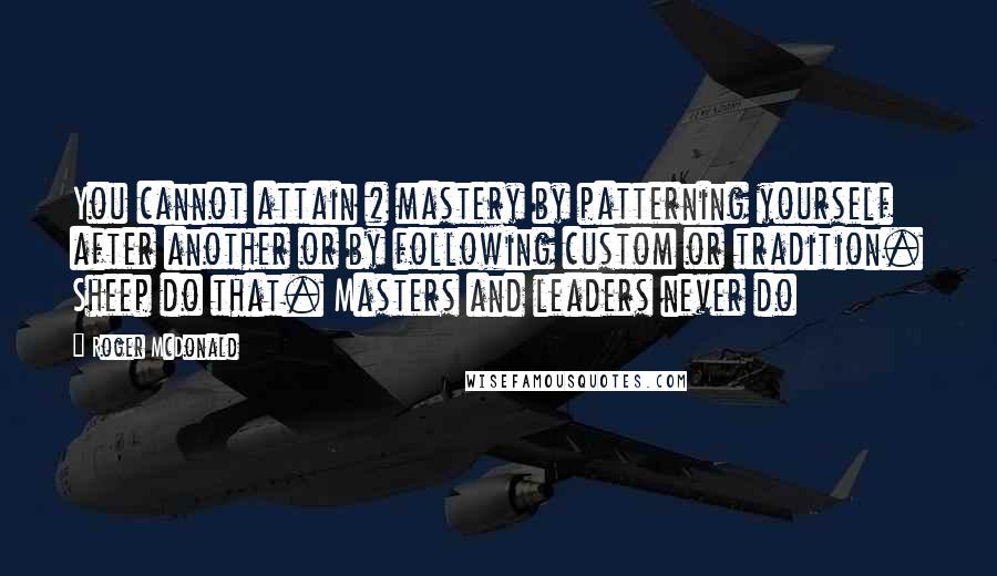 Roger McDonald Quotes: You cannot attain # mastery by patterning yourself after another or by following custom or tradition. Sheep do that. Masters and leaders never do