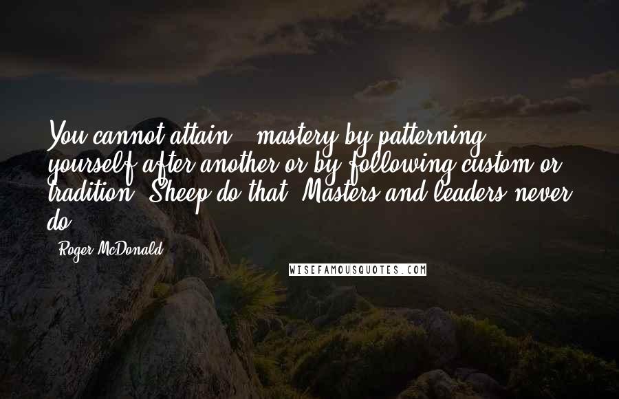 Roger McDonald Quotes: You cannot attain # mastery by patterning yourself after another or by following custom or tradition. Sheep do that. Masters and leaders never do