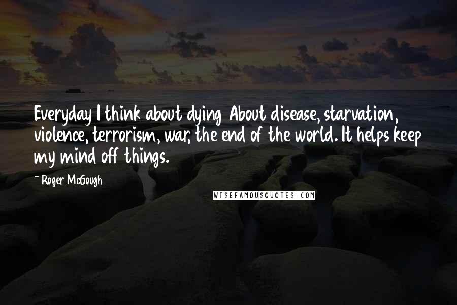 Roger McGough Quotes: Everyday I think about dying About disease, starvation, violence, terrorism, war, the end of the world. It helps keep my mind off things.