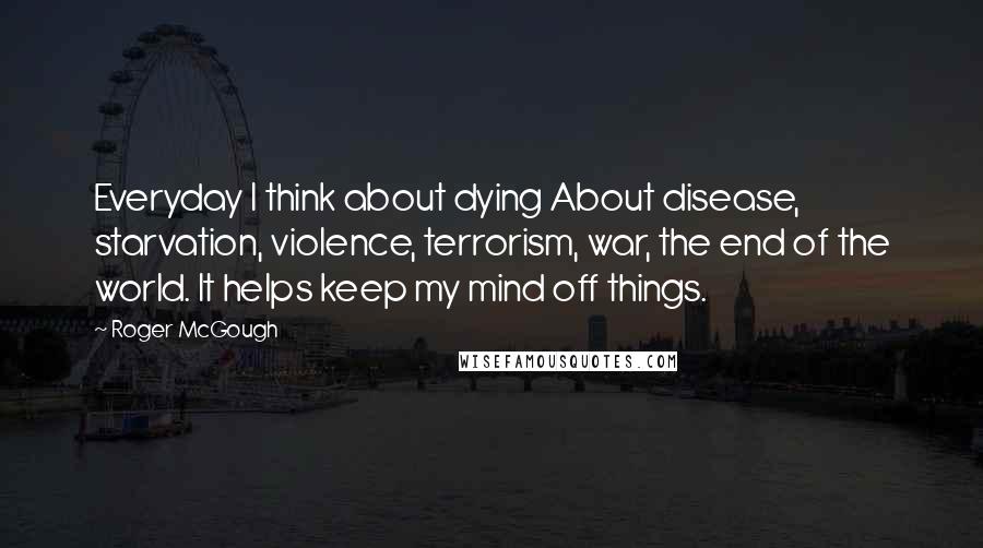 Roger McGough Quotes: Everyday I think about dying About disease, starvation, violence, terrorism, war, the end of the world. It helps keep my mind off things.