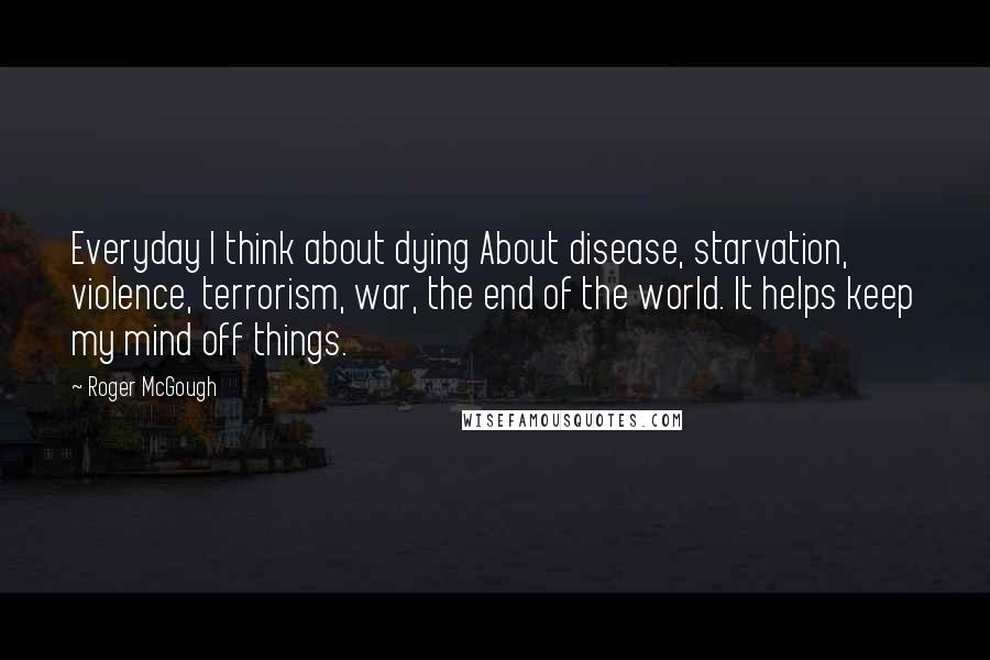 Roger McGough Quotes: Everyday I think about dying About disease, starvation, violence, terrorism, war, the end of the world. It helps keep my mind off things.