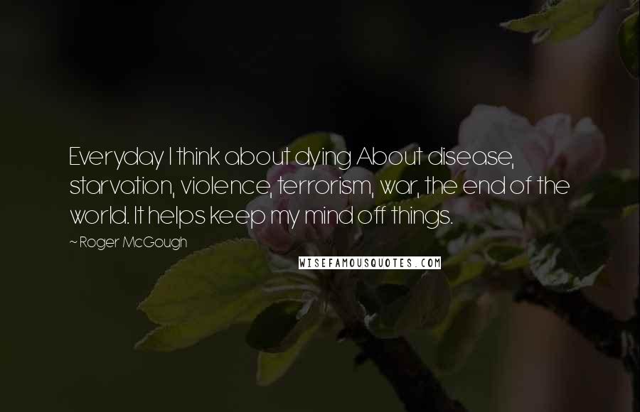 Roger McGough Quotes: Everyday I think about dying About disease, starvation, violence, terrorism, war, the end of the world. It helps keep my mind off things.