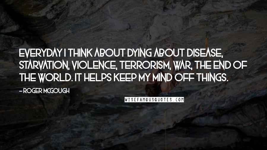 Roger McGough Quotes: Everyday I think about dying About disease, starvation, violence, terrorism, war, the end of the world. It helps keep my mind off things.