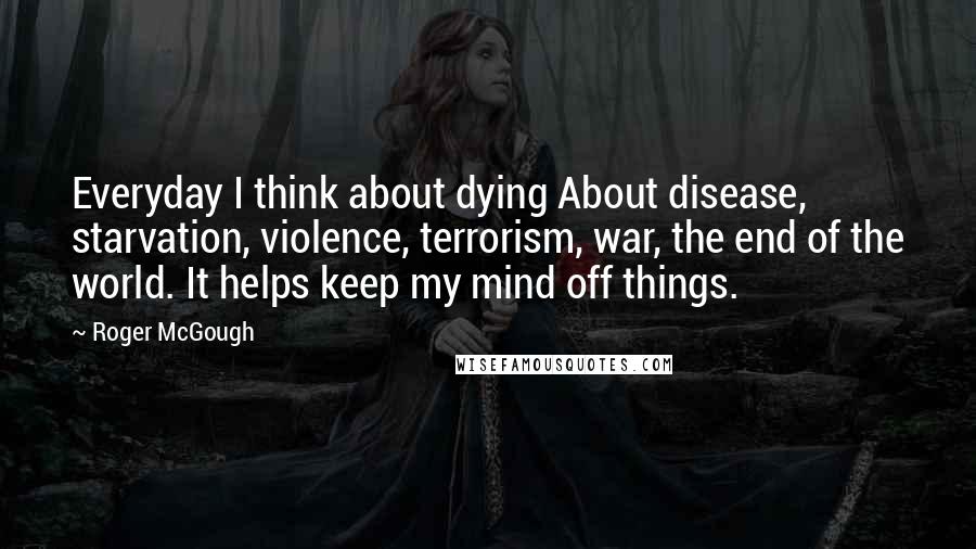 Roger McGough Quotes: Everyday I think about dying About disease, starvation, violence, terrorism, war, the end of the world. It helps keep my mind off things.