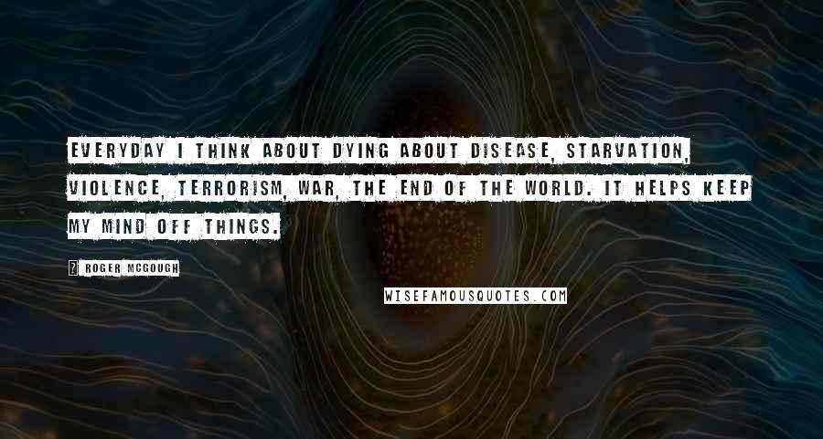 Roger McGough Quotes: Everyday I think about dying About disease, starvation, violence, terrorism, war, the end of the world. It helps keep my mind off things.