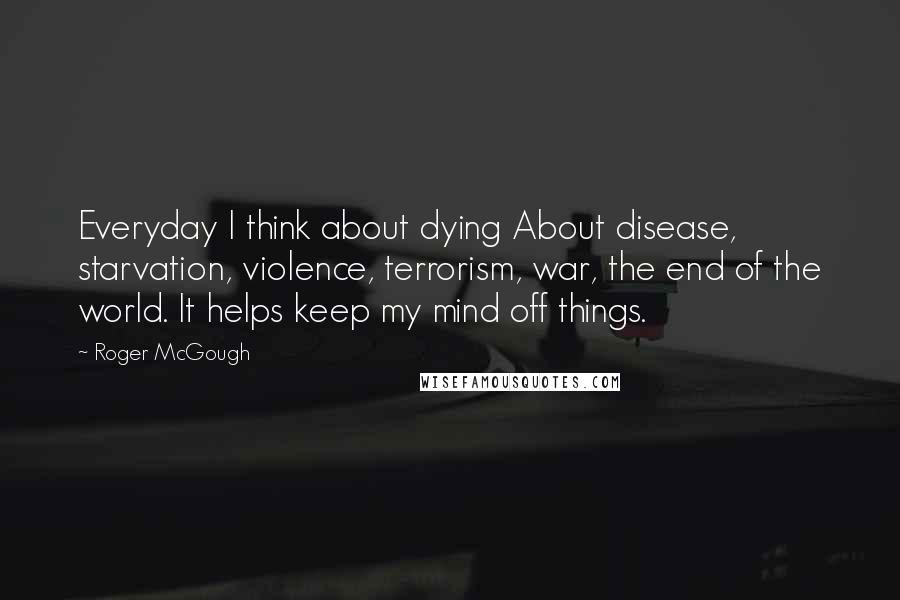 Roger McGough Quotes: Everyday I think about dying About disease, starvation, violence, terrorism, war, the end of the world. It helps keep my mind off things.