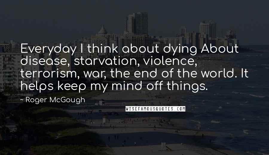 Roger McGough Quotes: Everyday I think about dying About disease, starvation, violence, terrorism, war, the end of the world. It helps keep my mind off things.