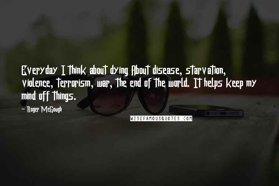 Roger McGough Quotes: Everyday I think about dying About disease, starvation, violence, terrorism, war, the end of the world. It helps keep my mind off things.